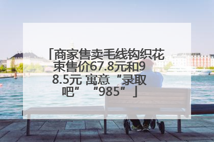 商家售卖毛线钩织花束售价67.8元和98.5元 寓意“录取吧”“985”