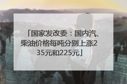 国家发改委：国内汽、柴油价格每吨分别上涨235元和225元