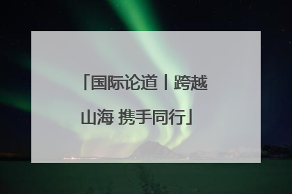 国际论道丨跨越山海 携手同行