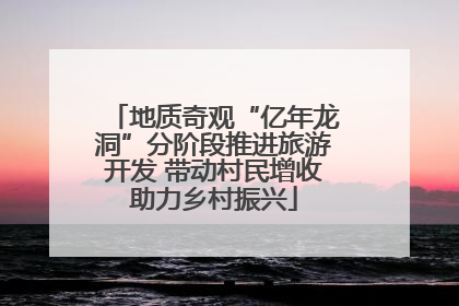 地质奇观“亿年龙洞”分阶段推进旅游开发 带动村民增收助力乡村振兴