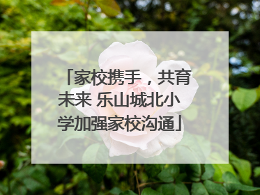 家校携手，共育未来 乐山城北小学加强家校沟通