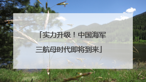 实力升级！中国海军三航母时代即将到来