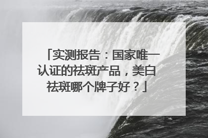 实测报告：国家唯一认证的祛斑产品，美白祛斑哪个牌子好？