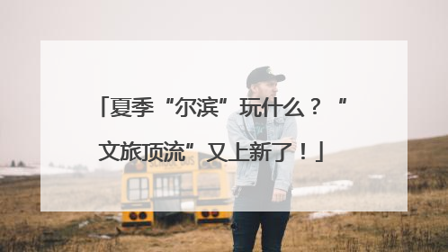 夏季“尔滨”玩什么？“文旅顶流”又上新了！
