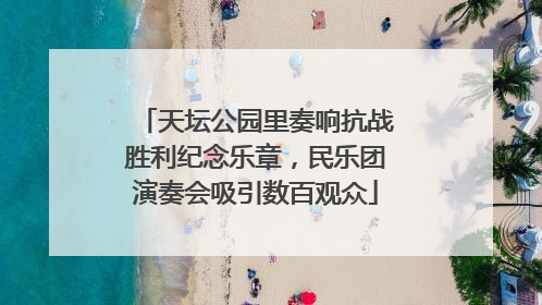 天坛公园里奏响抗战胜利纪念乐章，民乐团演奏会吸引数百观众