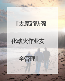 太原消防强化动火作业安全管理