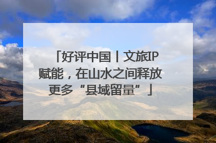 好评中国丨文旅IP赋能，在山水之间释放更多“县域留量”