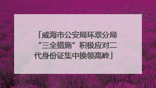 威海市公安局环翠分局“三全措施”积极应对二代身份证集中换领高峰