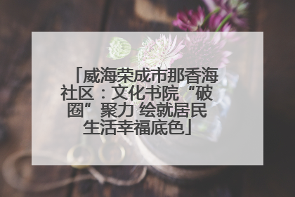 威海荣成市那香海社区：文化书院“破圈”聚力 绘就居民生活幸福底色