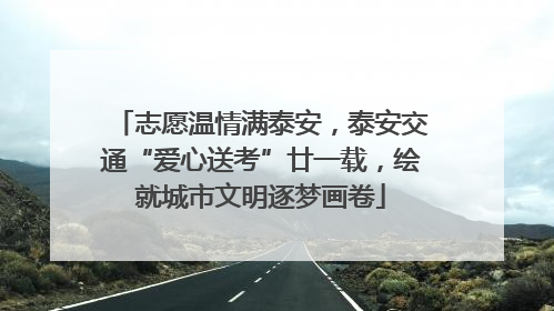 志愿温情满泰安，泰安交通“爱心送考”廿一载，绘就城市文明逐梦画卷