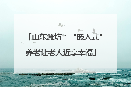 山东潍坊：“嵌入式”养老让老人近享幸福