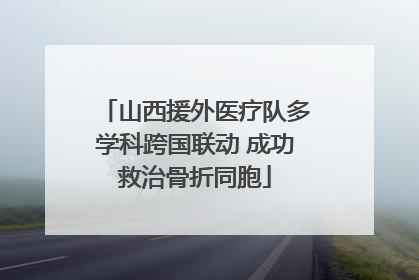 山西援外医疗队多学科跨国联动 成功救治骨折同胞