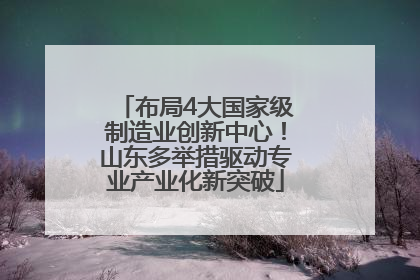 布局4大国家级制造业创新中心！山东多举措驱动专业产业化新突破
