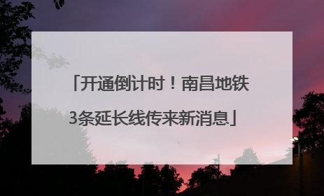 开通倒计时！南昌地铁3条延长线传来新消息