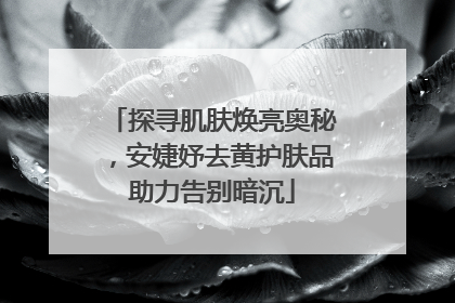 探寻肌肤焕亮奥秘，安婕妤去黄护肤品助力告别暗沉