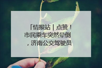 情报站｜点赞！市民乘车突然晕倒，济南公交驾驶员和乘客热心相助