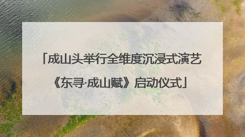 成山头举行全维度沉浸式演艺《东寻·成山赋》启动仪式