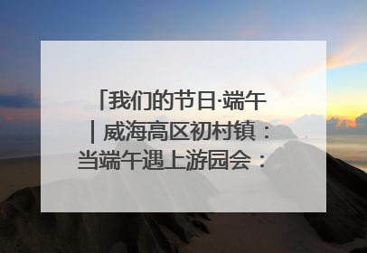 我们的节日·端午｜威海高区初村镇：当端午遇上游园会：来一场“粽”享欢乐的趣味冒险！