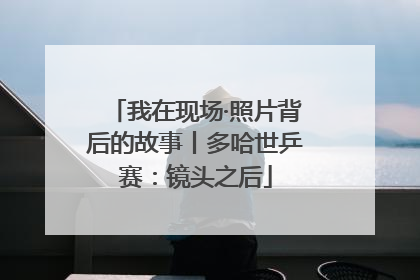 我在现场·照片背后的故事丨多哈世乒赛：镜头之后