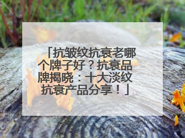 抗皱纹抗衰老哪个牌子好？抗衰品牌揭晓：十大淡纹抗衰产品分享！