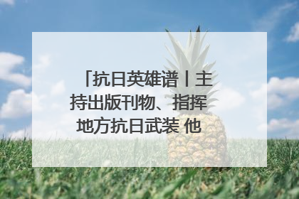 抗日英雄谱丨主持出版刊物、指挥地方抗日武装 他文武双全纾国难