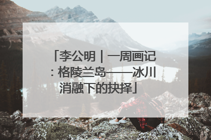 李公明｜一周画记：格陵兰岛——冰川消融下的抉择