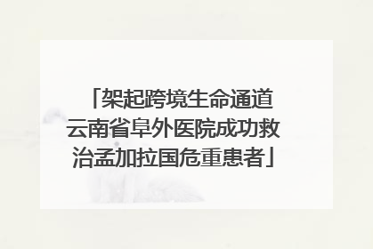 架起跨境生命通道 云南省阜外医院成功救治孟加拉国危重患者