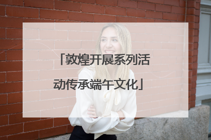 敦煌开展系列活动传承端午文化