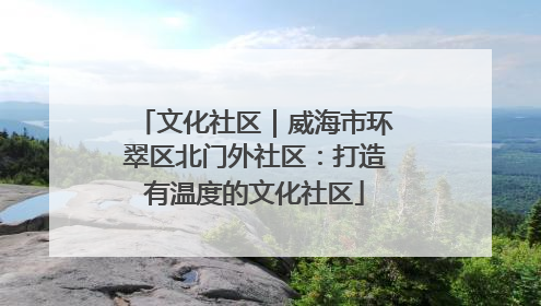 文化社区｜威海市环翠区北门外社区：打造有温度的文化社区