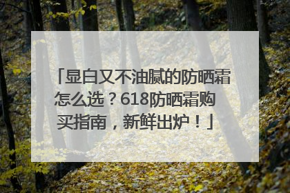 显白又不油腻的防晒霜怎么选？618防晒霜购买指南，新鲜出炉！