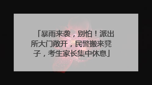 暴雨来袭，别怕！派出所大门敞开，民警搬来凳子，考生家长集中休息