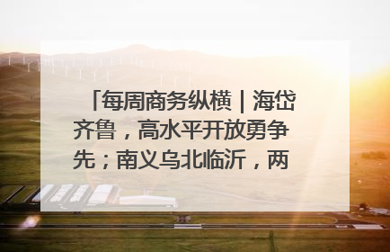 每周商务纵横｜海岱齐鲁，高水平开放勇争先；南义乌北临沂，两扇窗里观外贸