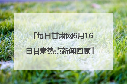 每日甘肃网6月16日甘肃热点新闻回顾