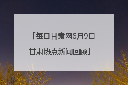 每日甘肃网6月9日甘肃热点新闻回顾