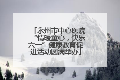 永州市中心医院“情暖童心，快乐六一”健康教育促进活动圆满举办