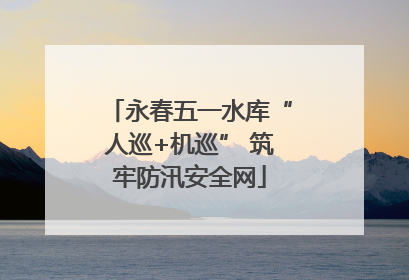 永春五一水库“人巡+机巡” 筑牢防汛安全网