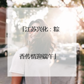 江苏兴化：粽香传情迎端午