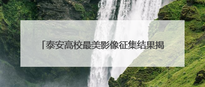 泰安高校最美影像征集结果揭晓，端午假期30强作品开展