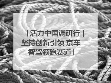 活力中国调研行｜坚持创新引领 京车智驾领跑赛道
