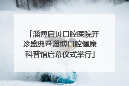 淄博启贝口腔医院开诊盛典暨淄博口腔健康科普馆启幕仪式举行