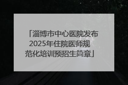 淄博市中心医院发布2025年住院医师规范化培训预招生简章