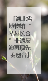 湖北省博物馆“琴瑟长合”非遗展演再现先秦遗音