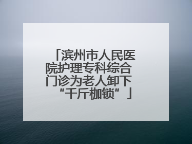 滨州市人民医院护理专科综合门诊为老人卸下“千斤枷锁”