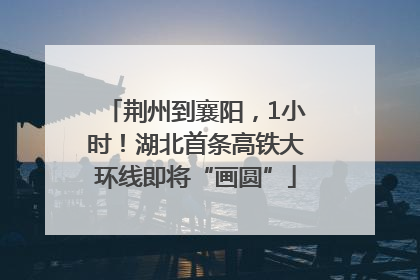 荆州到襄阳，1小时！湖北首条高铁大环线即将“画圆”