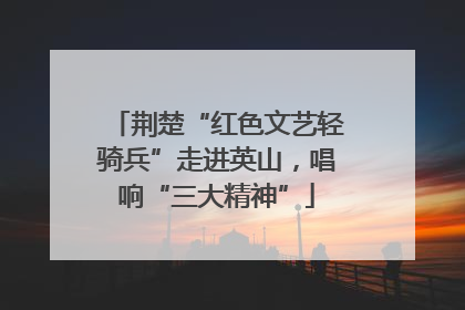 荆楚“红色文艺轻骑兵”走进英山，唱响“三大精神”