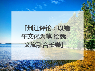 荆江评论：以端午文化为笔 绘就文旅融合长卷