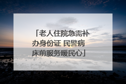 老人住院急需补办身份证 民警病床前服务暖民心