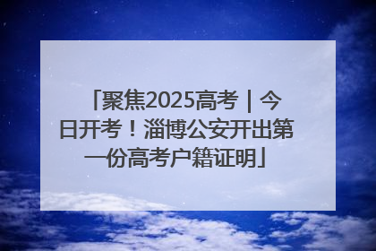 聚焦2025高考｜今日开考！淄博公安开出第一份高考户籍证明