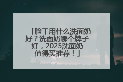 脸干用什么洗面奶好？洗面奶哪个牌子好，2025洗面奶值得买推荐！