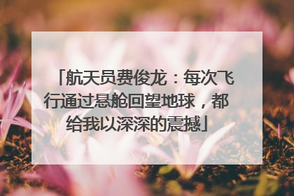 航天员费俊龙：每次飞行通过悬舱回望地球，都给我以深深的震撼